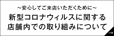 ～安心してご来店いただくために～新型コロナウィルスに関する店舗内での取り組みについて